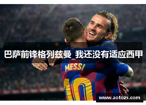 巴萨前锋格列兹曼_我还没有适应西甲
