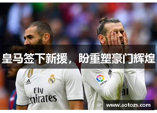 皇马签下新援，盼重塑豪门辉煌