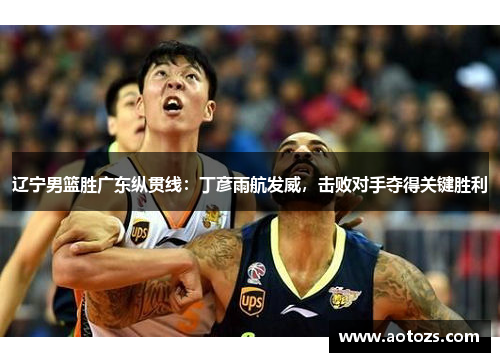 辽宁男篮胜广东纵贯线：丁彦雨航发威，击败对手夺得关键胜利