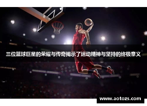三位篮球巨星的荣耀与传奇揭示了运动精神与坚持的终极意义
