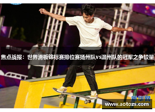 焦点战报：世界滑板锦标赛排位赛扬州队vs温州队的冠军之争较量