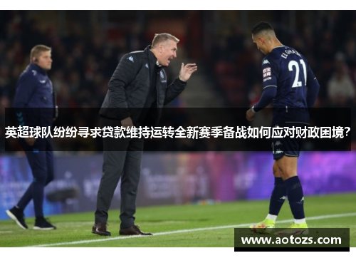 英超球队纷纷寻求贷款维持运转全新赛季备战如何应对财政困境？