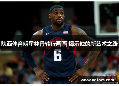 陕西体育明星林丹转行画画 揭示他的新艺术之路